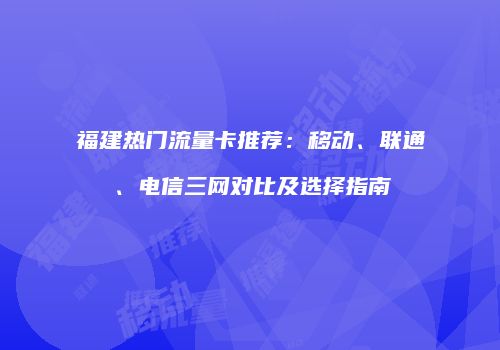福建热门流量卡推荐：移动、联通、电信三网对比及选择指南