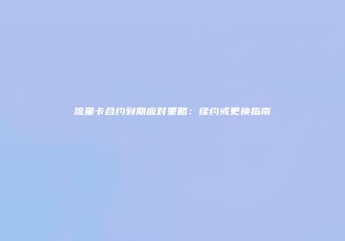 流量卡合约到期应对策略：续约或更换指南