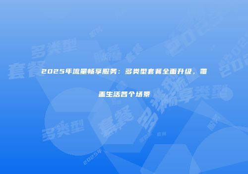 2025年流量畅享服务：多类型套餐全面升级，覆盖生活各个场景