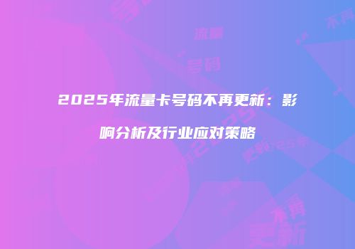 2025年流量卡号码不再更新:影响分析及行业应对策略