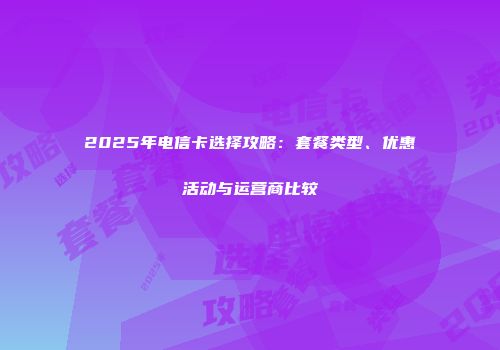 2025年电信卡选择攻略：套餐类型、优惠活动与运营商比较