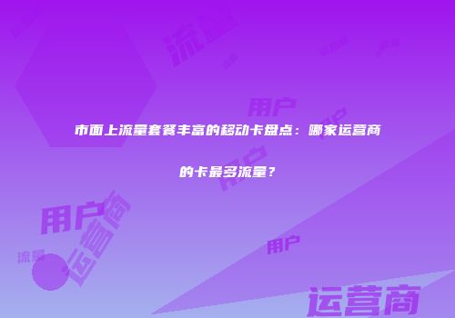 市面上流量套餐丰富的移动卡盘点：哪家运营商的卡最多流量？