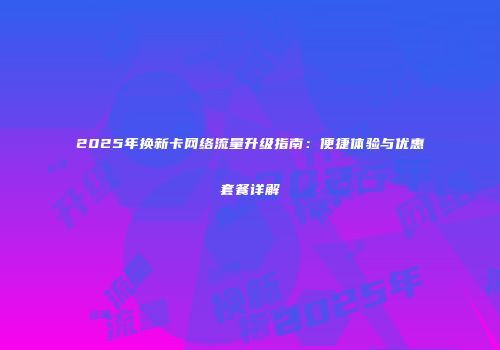 2025年换新卡网络流量升级指南:便捷体验与优惠套餐详解