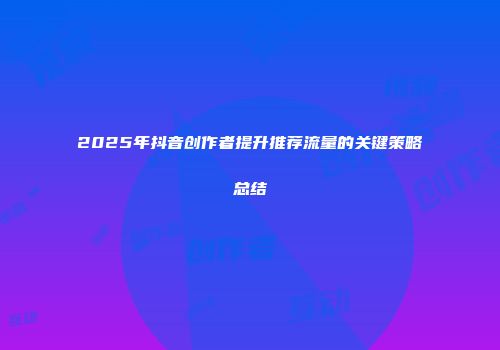 2025年抖音创作者提升推荐流量的关键策略总结