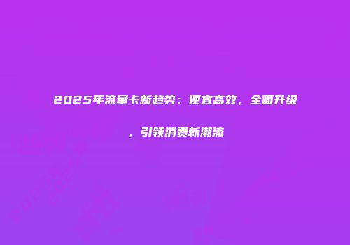 2025年流量卡新趋势：便宜高效，全面升级，引领消费新潮流