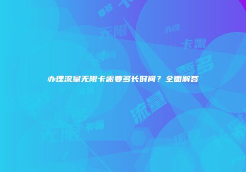 办理流量无限卡需要多长时间？全面解答