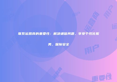 联系运营商的重要性:解决通信问题,享受个性化服务,保障安全
