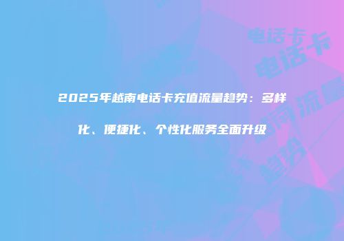 2025年越南电话卡充值流量趋势:多样化、便捷化、个性化服务全面升级