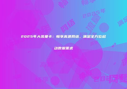 2025年大流量卡:畅享高速网络,满足全方位移动数据需求