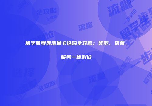 留学俄罗斯流量卡选购全攻略：类型、资费、服务一步到位