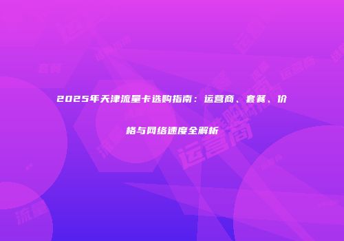 2025年天津流量卡选购指南：运营商、套餐、价格与网络速度全解析