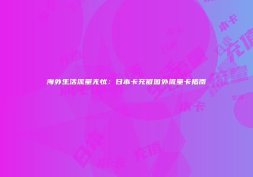 海外生活流量无忧：日本卡充值国外流量卡指南