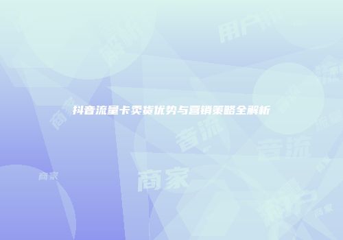 抖音流量卡卖货优势与营销策略全解析