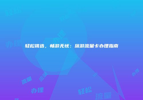轻松挑选,畅游无忧:旅游流量卡办理指南