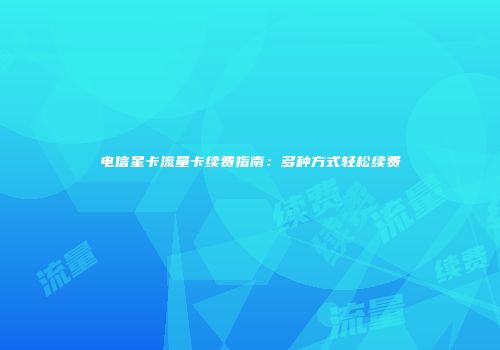 电信星卡流量卡续费指南：多种方式轻松续费