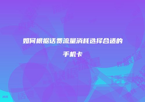 如何根据话费流量消耗选择合适的手机卡