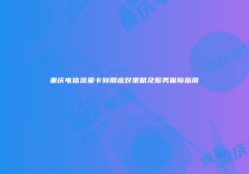 重庆电信流量卡到期应对策略及服务保障指南