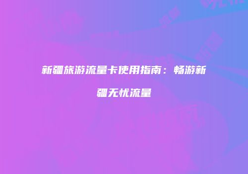 新疆旅游流量卡使用指南：畅游新疆无忧流量