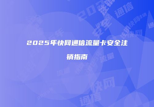 2025年快网通信流量卡安全注销指南