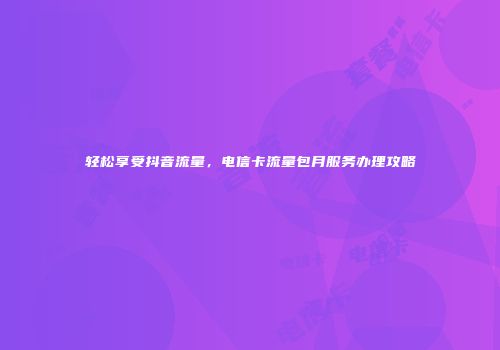 轻松享受抖音流量,电信卡流量包月服务办理攻略