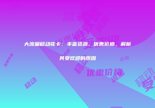 大流量移动花卡：丰富资源、优惠价格，解析其受欢迎的原因