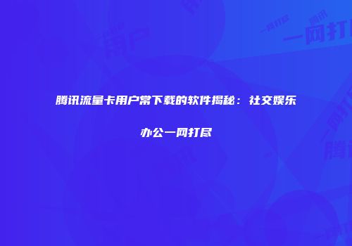 腾讯流量卡用户常下载的软件揭秘：社交娱乐办公一网打尽