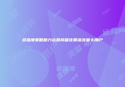 多维度策略助力运营商留住精准流量卡用户