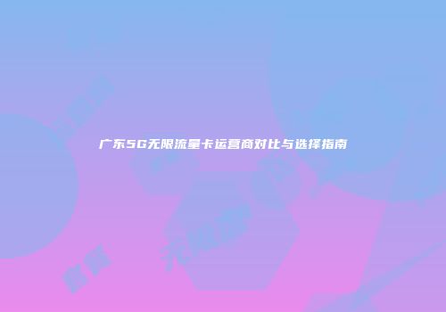 广东5G无限流量卡运营商对比与选择指南
