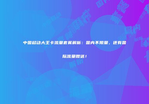 中国移动大王卡流量套餐解析：国内不限量，还有国际流量赠送！