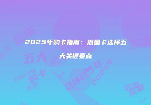 2025年购卡指南:流量卡选择五大关键要点
