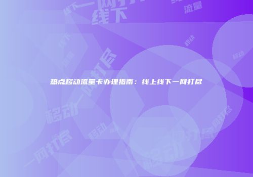热点移动流量卡办理指南：线上线下一网打尽