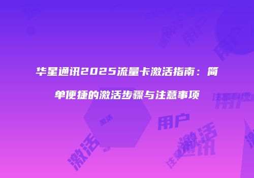 华星通讯2025流量卡激活指南：简单便捷的激活步骤与注意事项