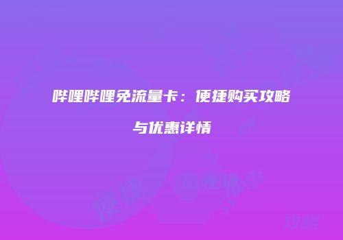 哔哩哔哩免流量卡：便捷购买攻略与优惠详情