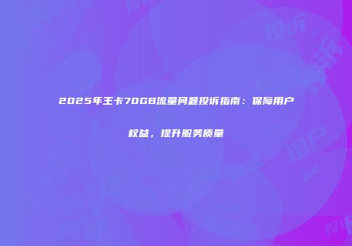 2025年王卡70GB流量问题投诉指南：保障用户权益，提升服务质量