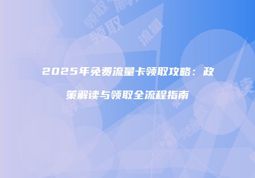 2025年免费流量卡领取攻略：政策解读与领取全流程指南