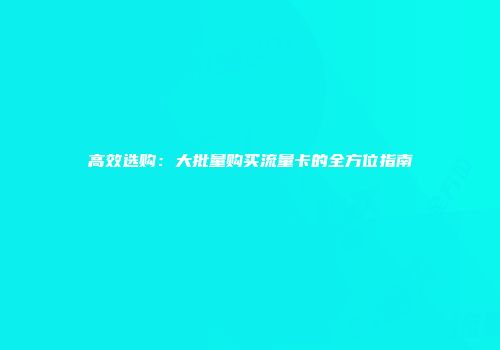 高效选购：大批量购买流量卡的全方位指南