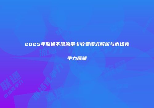 2025年联通不限流量卡收费模式解析与市场竞争力展望