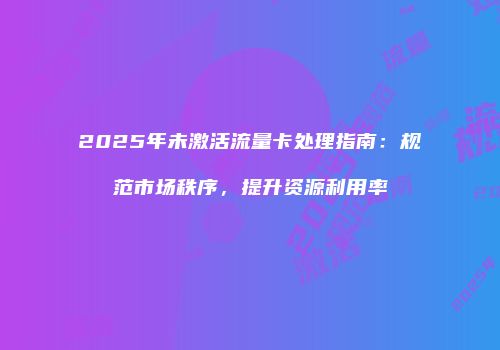 2025年未激活流量卡处理指南：规范市场秩序，提升资源利用率