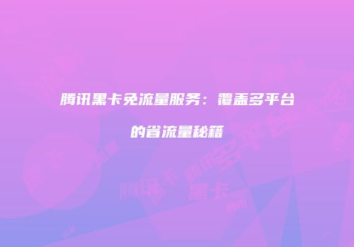 腾讯黑卡免流量服务:覆盖多平台的省流量秘籍