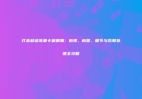 打造超级流量卡吸睛照：拍摄、构图、细节与后期处理全攻略