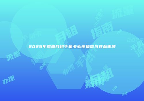 2025年流量月租手机卡办理指南与注意事项