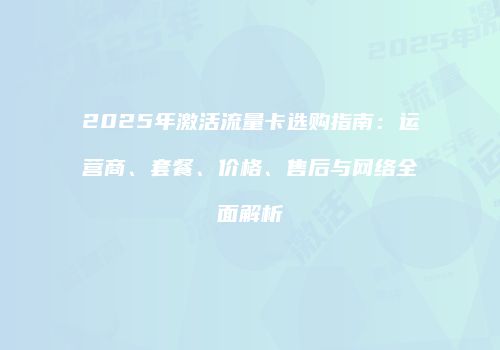 2025年激活流量卡选购指南:运营商、套餐、价格、售后与网络全面解析