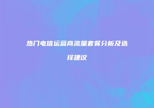 热门电信运营商流量套餐分析及选择建议