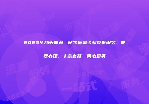 2025年汕头联通一站式流量卡和宽带服务：便捷办理，丰富套餐，用心服务