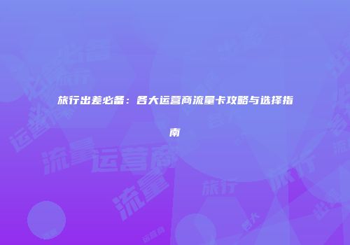 旅行出差必备：各大运营商流量卡攻略与选择指南