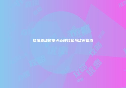沈阳直播流量卡办理攻略与优惠指南