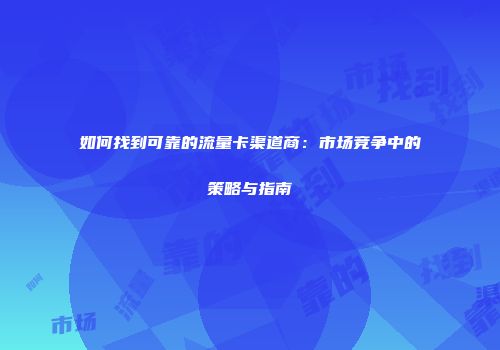 如何找到可靠的流量卡渠道商：市场竞争中的策略与指南