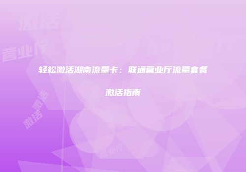 轻松激活湖南流量卡:联通营业厅流量套餐激活指南