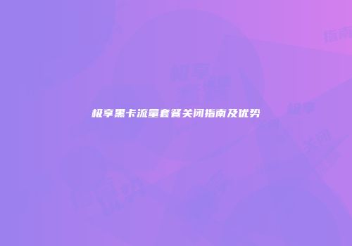 极享黑卡流量套餐关闭指南及优势