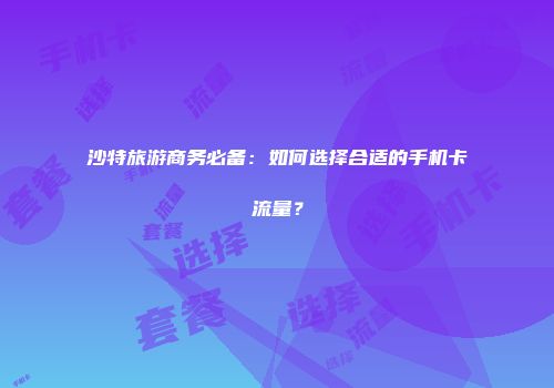 沙特旅游商务必备:如何选择合适的手机卡流量?